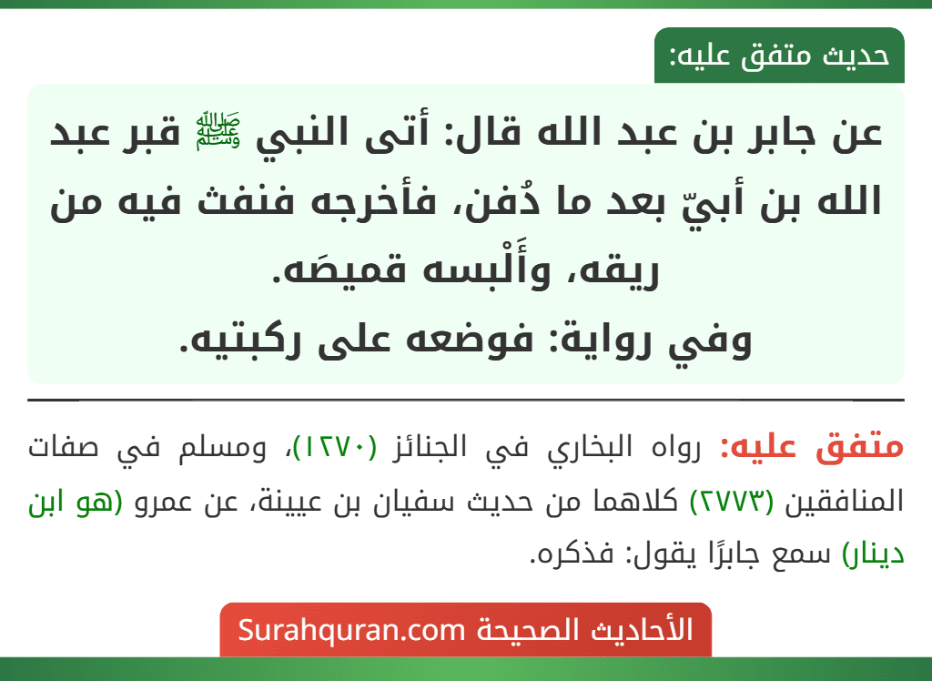 عن جابر بن عبد الله قال: أتى النبي ﷺ قبر عبد الله بن أبيّ بعد ما دُفن، فأخرجه فنفث فيه من ريقه، وأَلْبسه قميصَه.
وفي رواية: فوضعه على ركبتيه.