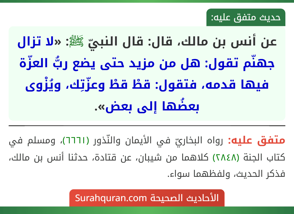 عن أنس بن مالك، قال: قال النبيّ ﷺ: «لا تزال جهنّم تقول: هل من مزيد حتى يضع ربُّ العزّة فيها قدمه، فتقول: قطْ قطْ وعزّتِك، ويُزْوى بعضُها إلى بعض». عن أنس بن مالك، قال: قال النبيّ ﷺ: «لا تزال جهنّم تقول: هل من مزيد حتى يضع ربُّ العزّة فيها قدمه، فتقول: قطْ قطْ وعزّتِك، ويُزْوى بعضُها إلى بعض».