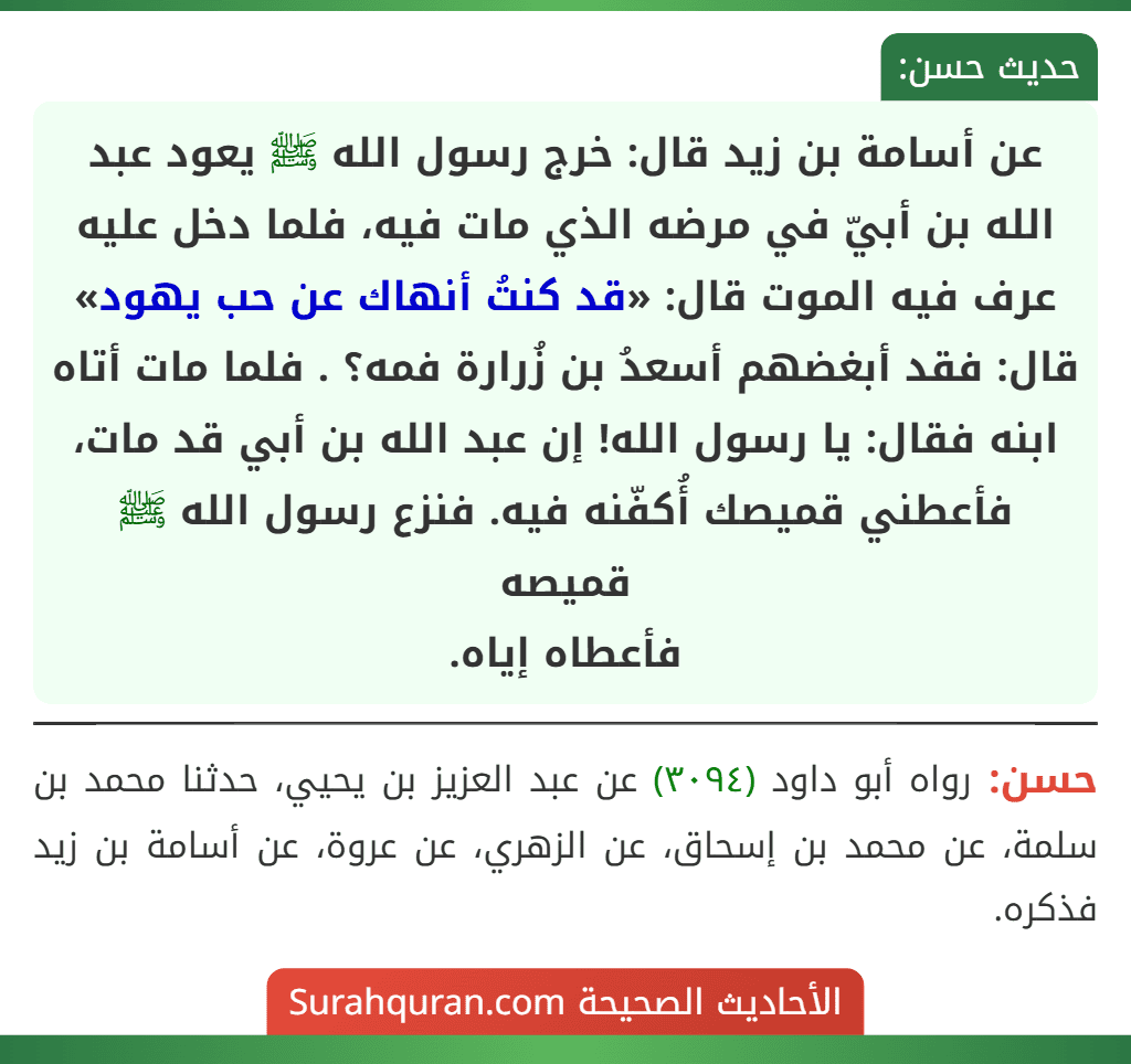 عن أسامة بن زيد قال: خرج رسول الله ﷺ يعود عبد الله بن أبيّ في مرضه الذي مات فيه، فلما دخل عليه عرف فيه الموت قال: «قد كنتُ أنهاك عن حب يهود» قال: فقد أبغضهم أسعدُ بن زُرارة فمه؟ . فلما مات أتاه ابنه فقال: يا رسول الله! إن عبد الله بن أبي قد مات، فأعطني قميصك أُكفّنه فيه. فنزع رسول الله ﷺ قميصه
فأعطاه إياه.