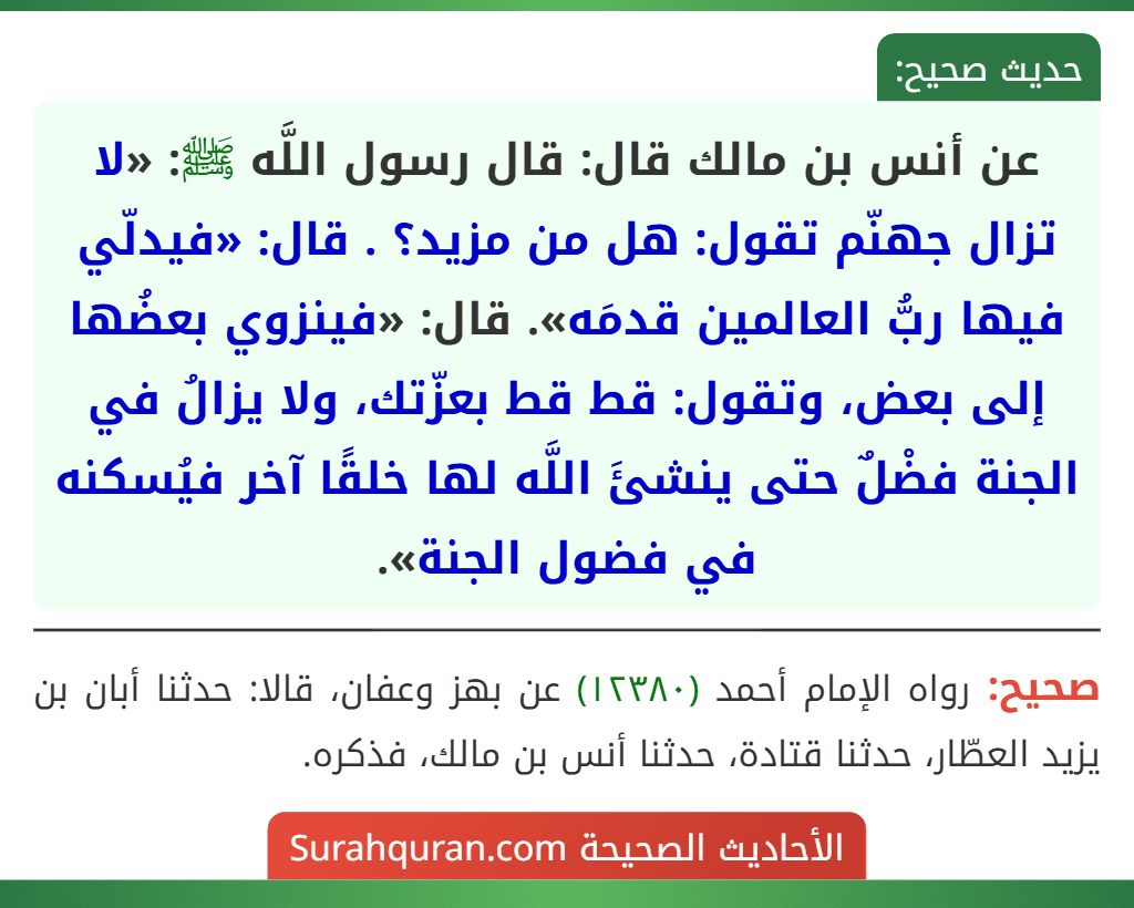 عن أنس بن مالك قال: قال رسول اللَّه ﷺ: «لا تزال جهنّم تقول: هل من مزيد؟ . قال: «فيدلّي فيها ربُّ العالمين قدمَه». قال: «فينزوي بعضُها إلى بعض، وتقول: قط قط بعزّتك، ولا يزالُ في الجنة فضْلٌ حتى ينشئَ اللَّه لها خلقًا آخر فيُسكنه في فضول الجنة».