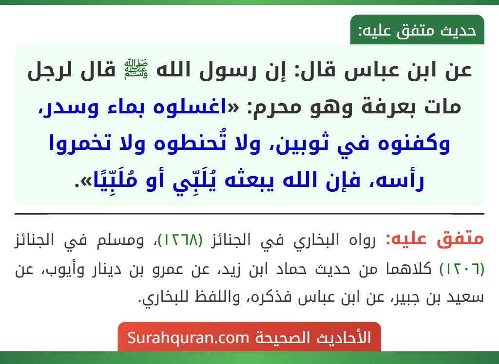 عن ابن عباس قال: إن رسول الله ﷺ قال لرجل مات بعرفة وهو محرم: «اغسلوه بماء وسدر، وكفنوه في ثوبين، ولا تُحنطوه ولا تخمروا رأسه، فإن الله يبعثه يُلَبِّي أو مُلَبِّيًا». عن ابن عباس قال: إن رسول الله ﷺ قال لرجل مات بعرفة وهو محرم: «اغسلوه بماء وسدر، وكفنوه في ثوبين، ولا تُحنطوه ولا تخمروا رأسه، فإن الله يبعثه يُلَبِّي أو مُلَبِّيًا».