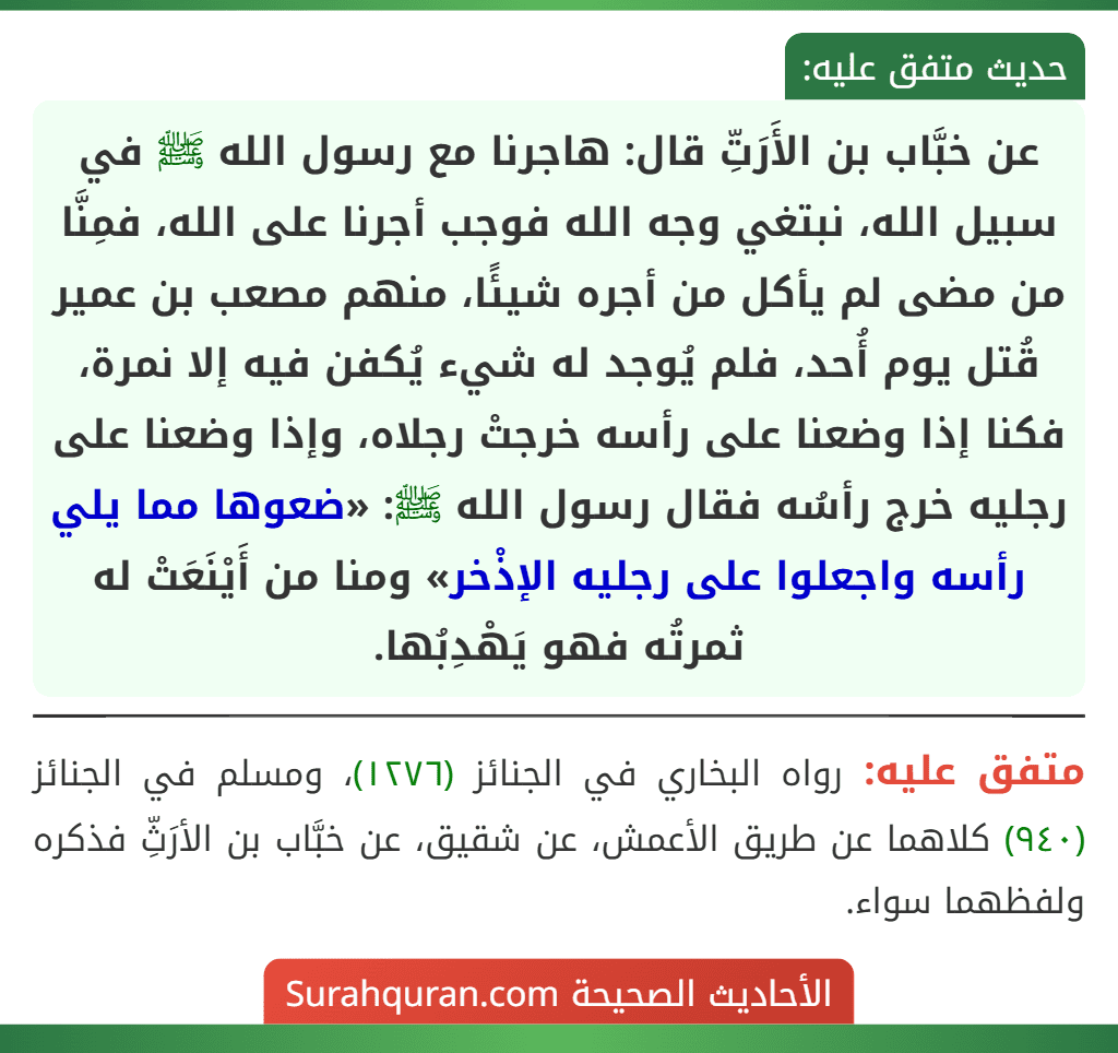 عن خبَّاب بن الأَرَتِّ قال: هاجرنا مع رسول الله ﷺ في سبيل الله، نبتغي وجه الله فوجب أجرنا على الله، فمِنَّا من مضى لم يأكل من أجره شيئًا، منهم مصعب بن عمير قُتل يوم أُحد، فلم يُوجد له شيء يُكفن فيه إلا نمرة، فكنا إذا وضعنا على رأسه خرجتْ رجلاه، وإذا وضعنا على رجليه خرج رأسُه فقال رسول الله ﷺ: «ضعوها مما يلي رأسه واجعلوا على رجليه الإذْخر» ومنا من أَيْنَعَتْ له ثمرتُه فهو يَهْدِبُها. عن خبَّاب بن الأَرَتِّ قال: هاجرنا مع رسول الله ﷺ في سبيل الله، نبتغي وجه الله فوجب أجرنا على الله، فمِنَّا من مضى لم يأكل من أجره شيئًا، منهم مصعب بن عمير قُتل يوم أُحد، فلم يُوجد له شيء يُكفن فيه إلا نمرة، فكنا إذا وضعنا على رأسه خرجتْ رجلاه، وإذا وضعنا على رجليه خرج رأسُه فقال رسول الله ﷺ: «ضعوها مما يلي رأسه واجعلوا على رجليه الإذْخر» ومنا من أَيْنَعَتْ له ثمرتُه فهو يَهْدِبُها.