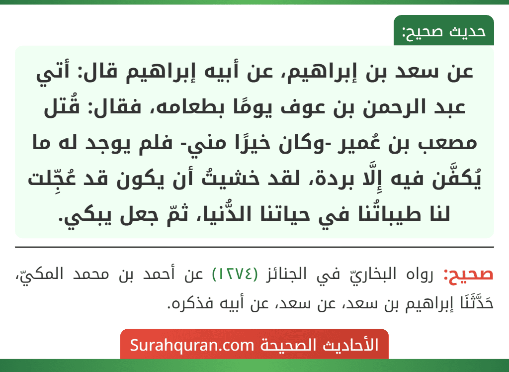 عن سعد بن إبراهيم، عن أبيه إبراهيم قال: أتي عبد الرحمن بن عوف يومًا بطعامه، فقال: قُتل مصعب بن عُمير -وكان خيرًا مني- فلم يوجد له ما يُكفَّن فيه إِلَّا بردة، لقد خشيتُ أن يكون قد عُجِّلت لنا طيباتُنا في حياتنا الدُّنيا، ثمّ جعل يبكي.