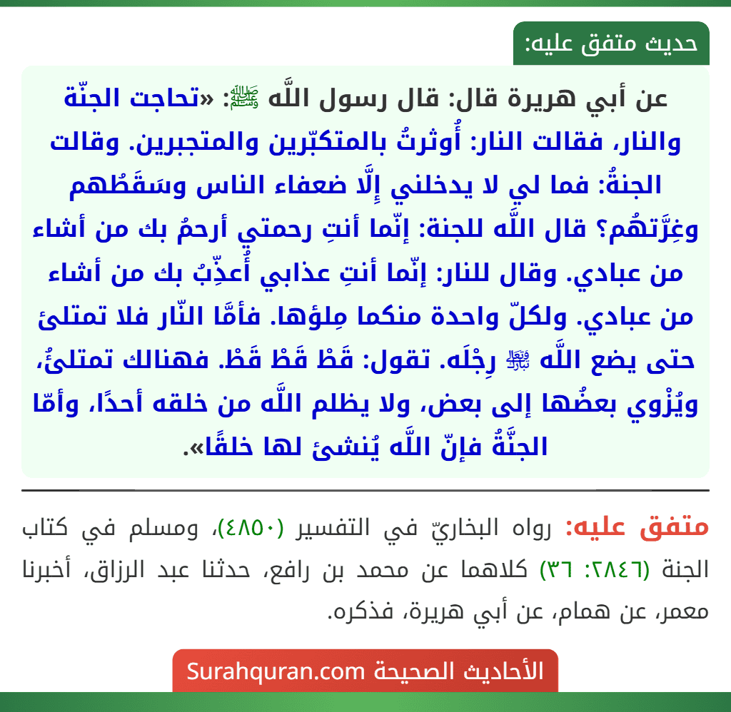 عن أبي هريرة قال: قال رسول اللَّه ﷺ: «تحاجت الجنّة والنار، فقالت النار: أُوثرتُ بالمتكبّرين والمتجبرين. وقالت الجنةُ: فما لي لا يدخلني إِلَّا ضعفاء الناس وسَقَطُهم وغِرَّتهُم؟ قال اللَّه للجنة: إنّما أنتِ رحمتي أرحمُ بك من أشاء من عبادي. وقال للنار: إنّما أنتِ عذابي أُعذِّبُ بك من أشاء من عبادي. ولكلّ واحدة منكما مِلؤها. فأمَّا النّار فلا تمتلئ حتى يضع اللَّه ﵎ رِجْلَه. تقول: قَطْ قَطْ قَطْ. فهنالك تمتلئُ، ويُزْوي بعضُها إلى بعض، ولا يظلم اللَّه من خلقه أحدًا، وأمّا الجنَّةُ فإنّ اللَّه يُنشئ لها خلقًا».