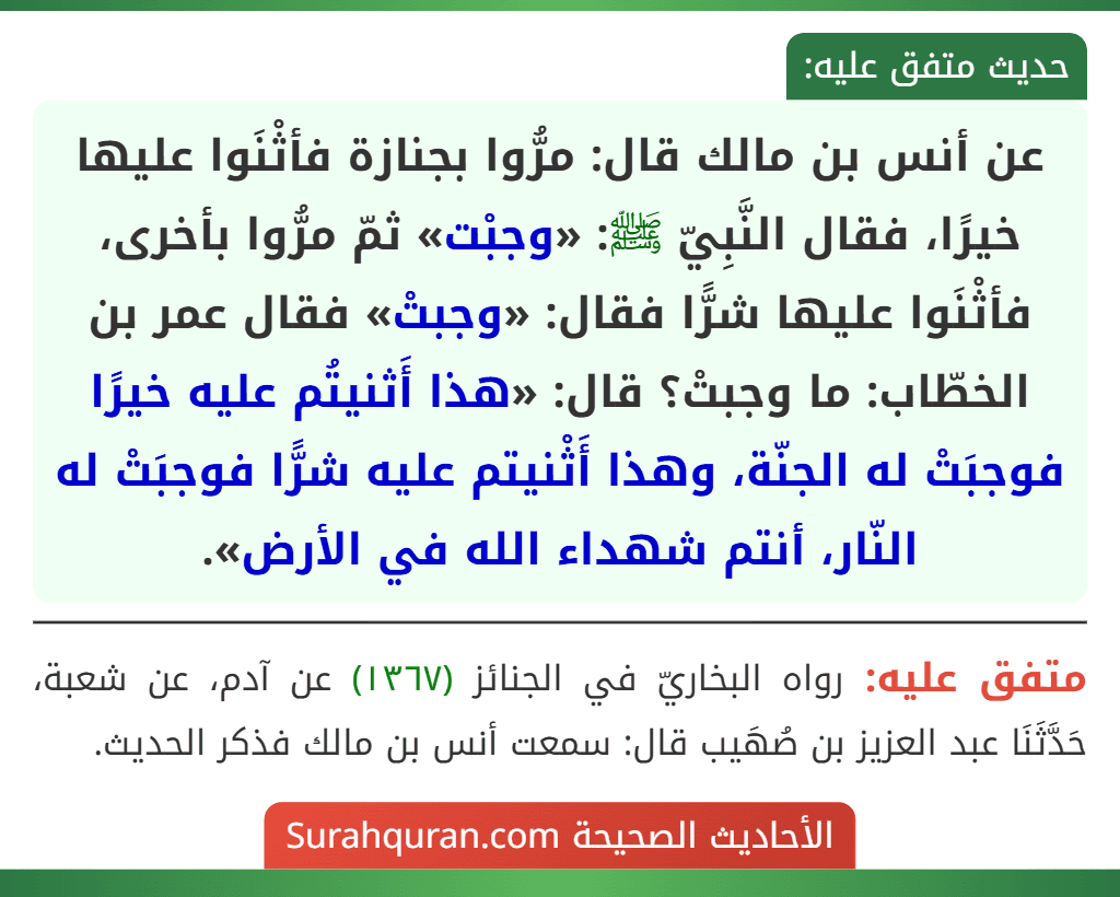 عن أنس بن مالك قال: مرُّوا بجنازة فأثْنَوا عليها خيرًا، فقال النَّبِيّ ﷺ: «وجبْت» ثمّ مرُّوا بأخرى، فأثْنَوا عليها شرًّا فقال: «وجبتْ» فقال عمر بن الخطّاب: ما وجبتْ؟ قال: «هذا أَثنيتُم عليه خيرًا فوجبَتْ له الجنّة، وهذا أَثْنيتم عليه شرًّا فوجبَتْ له النّار، أنتم شهداء الله في الأرض».