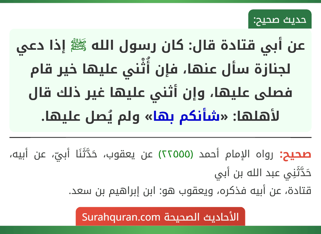 عن أبي قتادة قال: كان رسول الله ﷺ إذا دعي لجنازة سأل عنها، فإن أُثْني عليها خير قام فصلى عليها، وإن أثني عليها غير ذلك قال لأهلها: «شأنكم بها» ولم يُصل عليها.