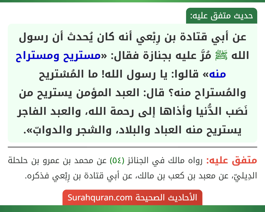 عن أبي قتادة بن رِبْعي أنه كان يُحدث أن رسول الله ﷺ مُرَّ عليه بجنازة فقال: «مستريح ومستراح منه» قالوا: يا رسول الله! ما المُسْتريح والمُستراح منه؟ قال: العبد المؤمن يستريح من نَصَب الدُّنيا وأذاها إلى رحمة الله، والعبد الفاجر يستريح منه العباد والبلاد، والشجر والدوابّ».