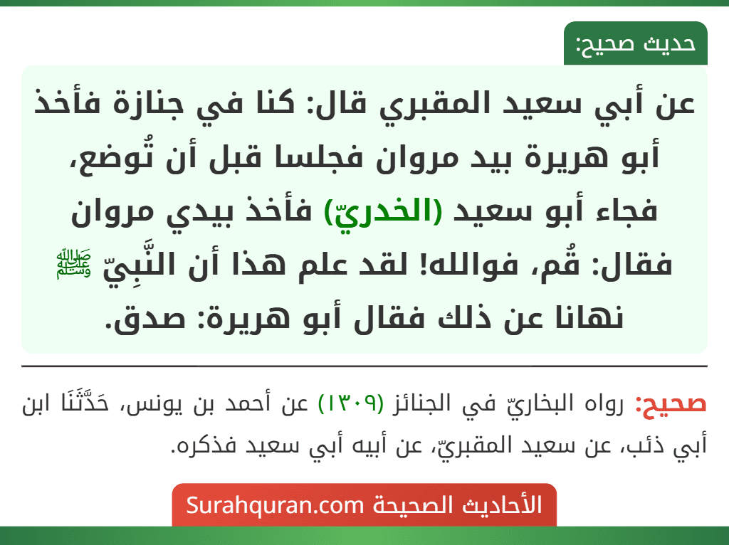 عن أبي سعيد المقبري قال: كنا في جنازة فأخذ أبو هريرة بيد مروان فجلسا قبل أن تُوضع، فجاء أبو سعيد (الخدريّ) فأخذ بيدي مروان فقال: قُم، فوالله! لقد علم هذا أن النَّبِيّ ﷺ نهانا عن ذلك فقال أبو هريرة: صدق.