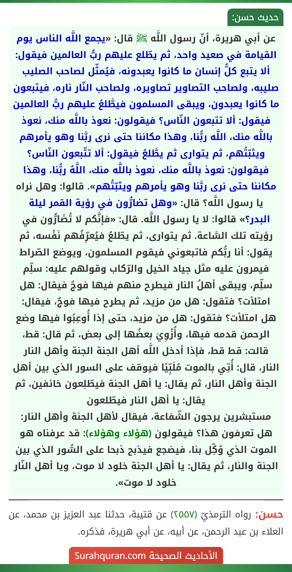 عن أبي هريرة، أنّ رسول اللَّه ﷺ قال: «يجمع اللَّه الناس يوم القيامة في صعيد واحد، ثم يطّلع عليهم ربُّ العالمين فيقول: ألا يتبع كلُّ إنسان ما كانوا يعبدونه، فيُمثّل لصاحب الصليب صليبه، ولصاحب التصاوير تصاويره، ولصاحب النّار ناره، فيتبعون ما كانوا يعبدون، ويبقى المسلمون فيطَّلعُ عليهم ربُّ العالمين فيقول: ألا تتبعون النّاس؟ فيقولون: نعوذ باللَّه منك، نعوذ باللَّه منك، اللَّه ربُّنا، وهذا مكاننا حتى نرى ربَّنا وهو يأمرهم ويثبّتُهم، ثم يتوارى ثم يطَّلعُ فيقول: ألا تتّبعون النّاس؟ فيقولون: نعوذ باللَّه منك، نعوذ باللَّه منك، اللَّهُ ربُّنا، وهذا مكاننا حتى نرى ربَّنا وهو يأمرهم ويثبّتُهم». قالوا: وهل نراه يا رسول اللَّه؟ قال: «وهل تضارُّون في رؤية القمر ليلة البدر؟» قالوا: لا يا رسول اللَّه. قال: «فإنَّكم لا تُضَارُّون في رؤيته تلك السَّاعة. ثم يتوارى، ثم يطّلعُ فيُعرِّفُهم نَفْسه، ثم يقول: أنا ربُّكم فاتبعوني فيقوم المسلمون، ويوضع الصّراط فيمرون عليه مثل جياد الخيل والرّكاب وقولهم عليه: سلِّم سلِّم، ويبقى أهلُ النار فيطرح منهم فيها فوجٌ فيقال: هل امتلأت؟ فتقول: هل من مزيد، ثم يطرح فيها فوجٌ، فيقال: هل امتلأت؟ فتقول: هل من مزيد، حتى إذا أُوعِبُوا فيها وضع الرحمن قدمه فيها، وأُزْوِيَ بعضُها إلى بعض، ثم قال: قط، قالت: قط قط، فإذا أدخل اللَّه أهل الجنة الجنة وأهل النار النار، قال: أُتِي بالموت مُلَبِّيًا فيوقف على السور الذي بين أهل الجنة وأهل النار، ثم يقال: يا أهل الجنة فيطّلِعون خائفين، ثم يقال: يا أهل النار فيطّلعون
مستبشرين يرجون الشّفاعة، فيقال لأهل الجنة وأهل النار: هل تعرفون هذا؟ فيقولون (هؤلاء وهؤلاء): قد عرفناه هو الموت الذي وُكِّل بنا، فيضجع فيذبح ذبحا على السُّور الذي بين الجنة والنار، ثم يقال: يا أهل الجنة خلود لا موت، ويا أهل النّار خلود لا موت».