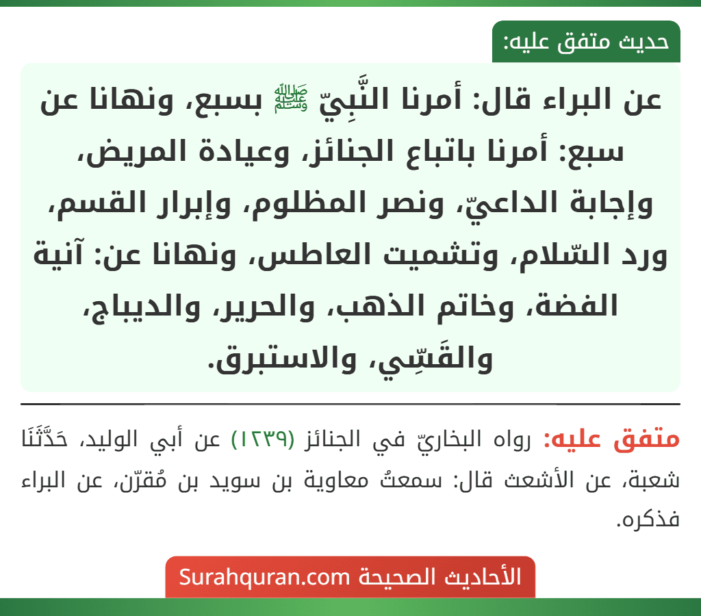 عن البراء قال: أمرنا النَّبِيّ ﷺ بسبع، ونهانا عن سبع: أمرنا باتباع الجنائز، وعيادة المريض، وإجابة الداعيّ، ونصر المظلوم، وإبرار القسم، ورد السّلام، وتشميت العاطس، ونهانا عن: آنية الفضة، وخاتم الذهب، والحرير، والديباج، والقَسِّي، والاستبرق.