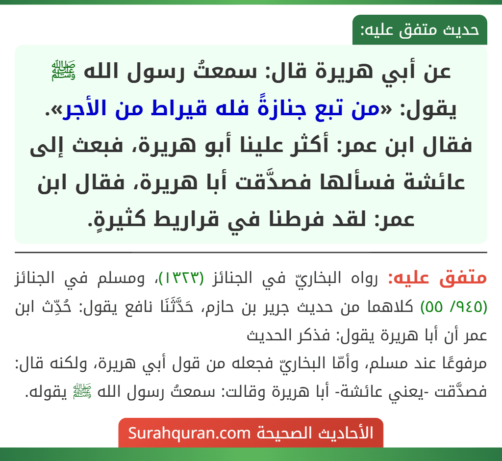 عن أبي هريرة قال: سمعتُ رسول الله ﷺ يقول: «من تبع جنازةً فله قيراط من الأجر».
فقال ابن عمر: أكثر علينا أبو هريرة، فبعث إلى عائشة فسألها فصدَّقت أبا هريرة، فقال ابن عمر: لقد فرطنا في قراريط كثيرةٍ. عن أبي هريرة قال: سمعتُ رسول الله ﷺ يقول: «من تبع جنازةً فله قيراط من الأجر».
فقال ابن عمر: أكثر علينا أبو هريرة، فبعث إلى عائشة فسألها فصدَّقت أبا هريرة، فقال ابن عمر: لقد فرطنا في قراريط كثيرةٍ.