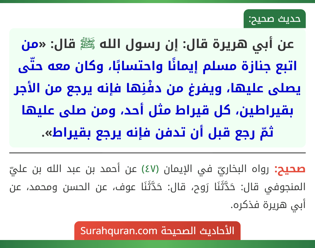 عن أبي هريرة قال: إن رسول الله ﷺ قال: «من اتبع جنازة مسلم إيمانًا واحتسابًا، وكان معه حتّى يصلى عليها، ويفرغ من دفْنِها فإنه يرجع من الأجر بقيراطين، كل قيراط مثل أحد، ومن صلى عليها ثمّ رجع قبل أن تدفن فإنه يرجع بقيراط». عن أبي هريرة قال: إن رسول الله ﷺ قال: «من اتبع جنازة مسلم إيمانًا واحتسابًا، وكان معه حتّى يصلى عليها، ويفرغ من دفْنِها فإنه يرجع من الأجر بقيراطين، كل قيراط مثل أحد، ومن صلى عليها ثمّ رجع قبل أن تدفن فإنه يرجع بقيراط».