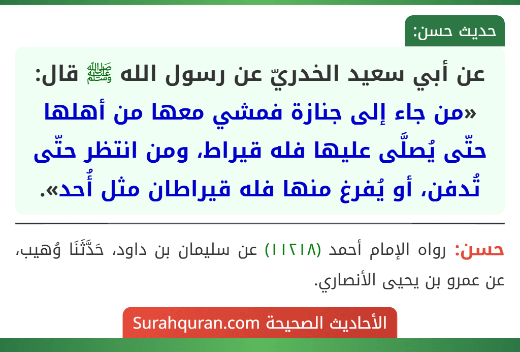 عن أبي سعيد الخدريّ عن رسول الله ﷺ قال: «من جاء إلى جنازة فمشي معها من أهلها حتّى يُصلَّى عليها فله قيراط، ومن انتظر حتّى تُدفن، أو يُفرغ منها فله قيراطان مثل أُحد».