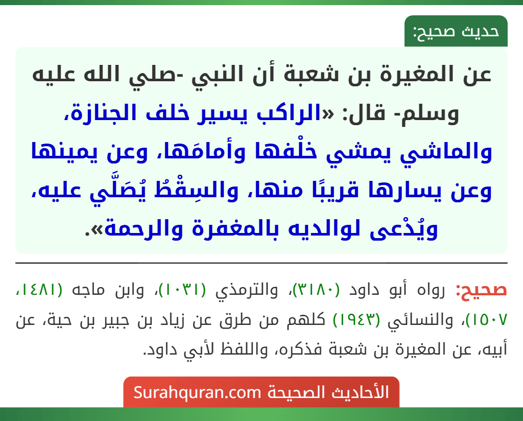 عن المغيرة بن شعبة أن النبي -صلي الله عليه وسلم- قال: «الراكب يسير خلف الجنازة، والماشي يمشي خلْفها وأمامَها، وعن يمينها وعن يسارها قريبًا منها، والسِقْطُ يُصَلَّي عليه، ويُدْعى لوالديه بالمغفرة والرحمة».