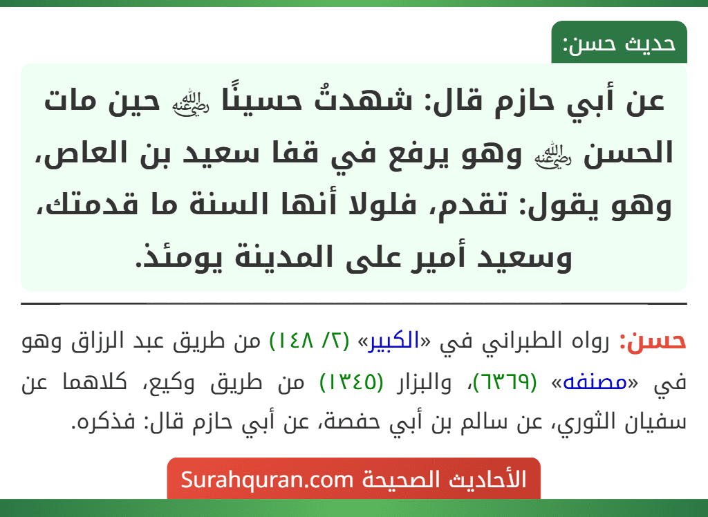 عن أبي حازم قال: شهدتُ حسينًا ﵁ حين مات الحسن ﵁ وهو يرفع في قفا سعيد بن العاص، وهو يقول: تقدم، فلولا أنها السنة ما قدمتك، وسعيد أمير على المدينة يومئذ.