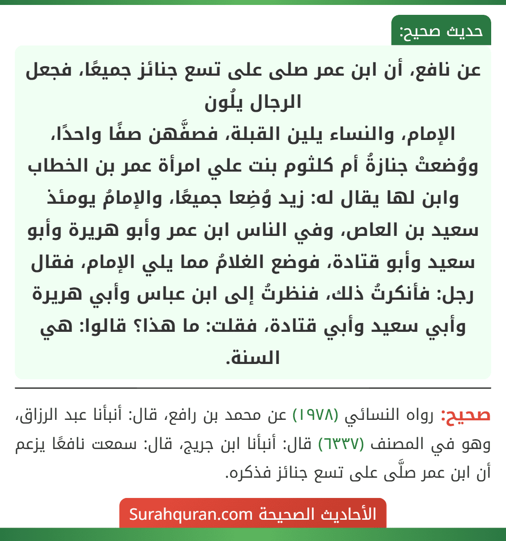 عن نافع، أن ابن عمر صلى على تسع جنائز جميعًا، فجعل الرجال يلُون
الإمام، والنساء يلين القبلة، فصفَّهن صفًا واحدًا، ووُضعتْ جنازةُ أم كلثوم بنت علي امرأة عمر بن الخطاب وابن لها يقال له: زيد وُضِعا جميعًا، والإمامُ يومئذ سعيد بن العاص، وفي الناس ابن عمر وأبو هريرة وأبو سعيد وأبو قتادة، فوضع الغلامُ مما يلي الإمام، فقال رجل: فأنكرتُ ذلك، فنظرتُ إلى ابن عباس وأبي هريرة وأبي سعيد وأبي قتادة، فقلت: ما هذا؟ قالوا: هي السنة.