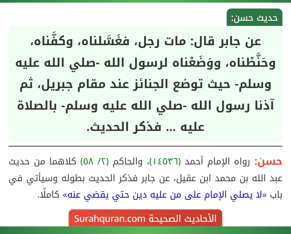 عن جابر قال: مات رجل، فغَسَّلناه، وكفَّناه، وحَنَّطْناه، ووَضَعْناه لرسول الله -صلي الله عليه وسلم- حيث توضع الجنائز عند مقام جبريل، ثم آذنا رسول الله -صلي الله عليه وسلم- بالصلاة عليه ... فذكر الحديث.