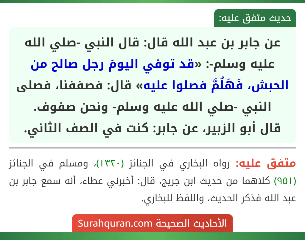 عن جابر بن عبد الله قال: قال النبي -صلي الله عليه وسلم-: «قد توفي اليومَ رجل صالح من الحبش، فَهَلُمَّ فصلوا عليه» قال: فصففنا، فصلى النبي -صلي الله عليه وسلم- ونحن صفوف.
قال أبو الزبير، عن جابر: كنت في الصف الثاني.