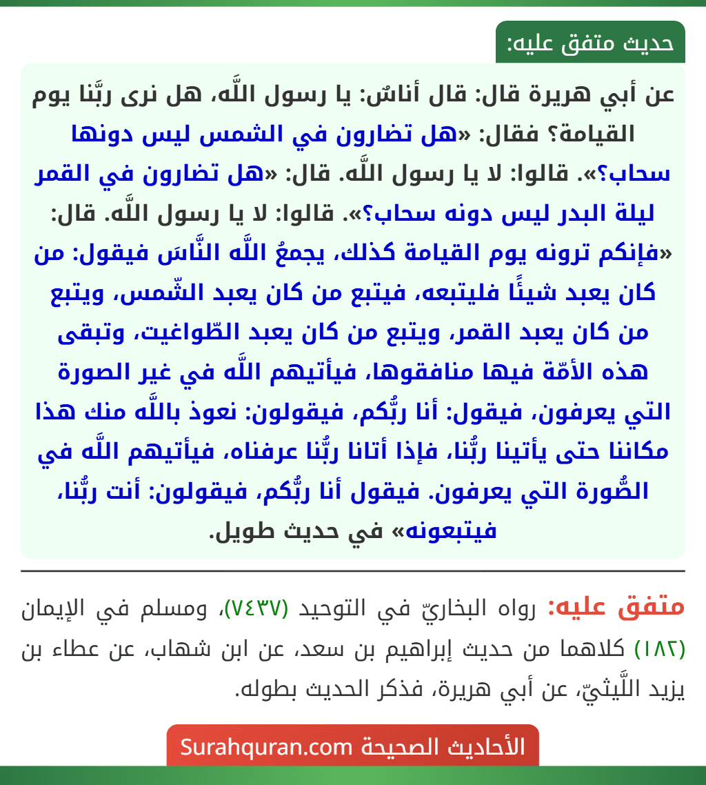 عن أبي هريرة قال: قال أناسٌ: يا رسول اللَّه، هل نرى ربَّنا يوم القيامة؟ فقال: «هل تضارون في الشمس ليس دونها سحاب؟». قالوا: لا يا رسول اللَّه. قال: «هل تضارون في القمر ليلة البدر ليس دونه سحاب؟». قالوا: لا يا رسول اللَّه. قال: «فإنكم ترونه يوم القيامة كذلك، يجمعُ اللَّه النَّاسَ فيقول: من كان يعبد شيئًا فليتبعه، فيتبع من كان يعبد الشّمس، ويتبع من كان يعبد القمر، ويتبع من كان يعبد الطّواغيت، وتبقى هذه الأمّة فيها منافقوها، فيأتيهم اللَّه في غير الصورة التي يعرفون، فيقول: أنا ربُّكم، فيقولون: نعوذ باللَّه منك هذا مكاننا حتى يأتينا ربُّنا، فإذا أتانا ربُّنا عرفناه، فيأتيهم اللَّه في الصُّورة التي يعرفون. فيقول أنا ربُّكم، فيقولون: أنت ربُّنا، فيتبعونه» في حديث طويل.