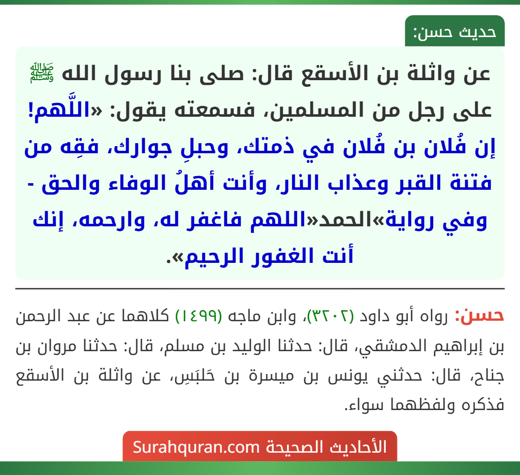 عن واثلة بن الأسقع قال: صلى بنا رسول الله ﷺ على رجل من المسلمين، فسمعته يقول: «اللَّهم! إن فُلان بن فُلان في ذمتك، وحبلِ جوارك، فقِه من فتنة القبر وعذاب النار، وأنت أهلُ الوفاء والحق - وفي رواية»الحمد«اللهم فاغفر له، وارحمه، إنك أنت الغفور الرحيم».