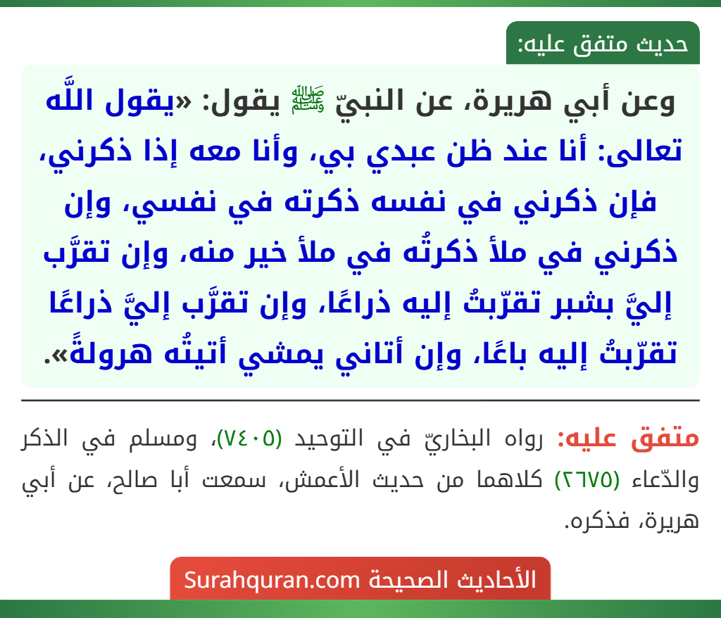 وعن أبي هريرة، عن النبيّ ﷺ يقول: «يقول اللَّه تعالى: أنا عند ظن عبدي بي، وأنا معه إذا ذكرني، فإن ذكرني في نفسه ذكرته في نفسي، وإن ذكرني في ملأ ذكرتُه في ملأ خير منه، وإن تقرَّب إليَّ بشبر تقرّبتُ إليه ذراعًا، وإن تقرَّب إليَّ ذراعًا تقرّبتُ إليه باعًا، وإن أتاني يمشي أتيتُه هرولةً».