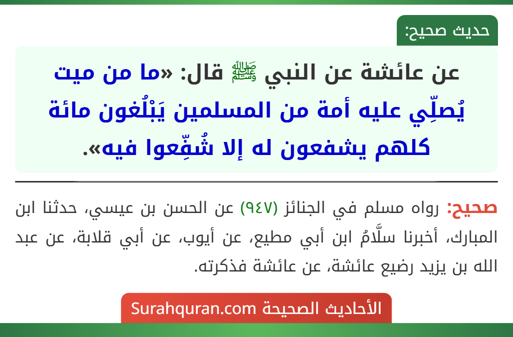 عن عائشة عن النبي ﷺ قال: «ما من ميت يُصلِّي عليه أمة من المسلمين يَبْلُغون مائة كلهم يشفعون له إلا شُفِّعوا فيه». عن عائشة عن النبي ﷺ قال: «ما من ميت يُصلِّي عليه أمة من المسلمين يَبْلُغون مائة كلهم يشفعون له إلا شُفِّعوا فيه».