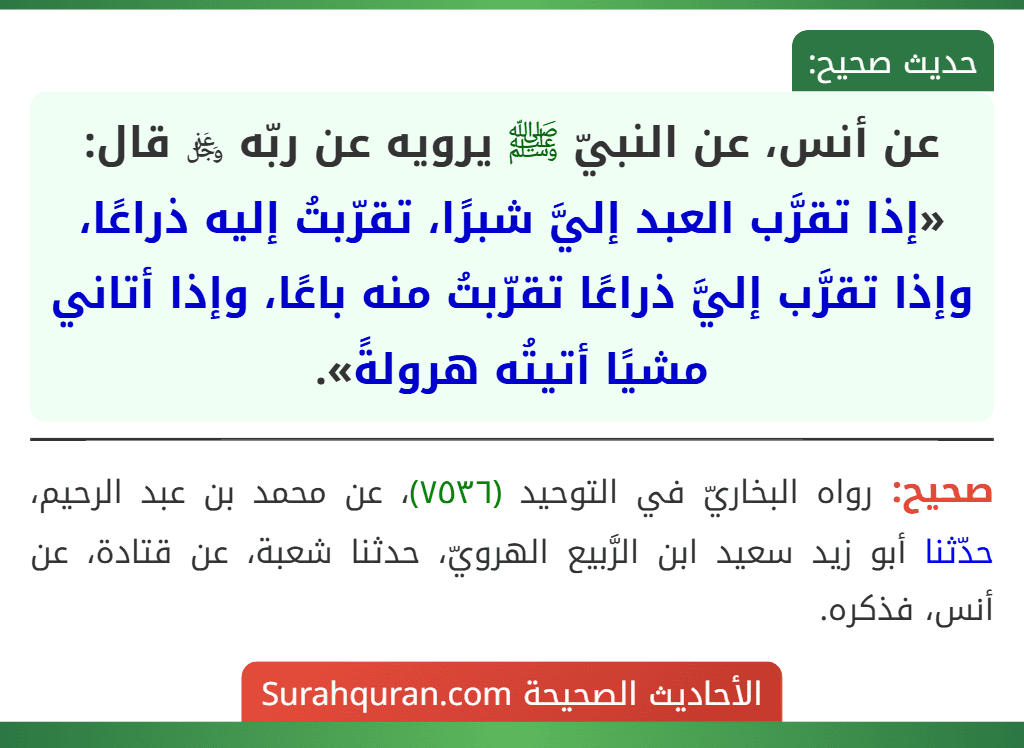 عن أنس، عن النبيّ ﷺ يرويه عن ربّه ﷿ قال: «إذا تقرَّب العبد إليَّ شبرًا، تقرّبتُ إليه ذراعًا، وإذا تقرَّب إليَّ ذراعًا تقرّبتُ منه باعًا، وإذا أتاني مشيًا أتيتُه هرولةً».