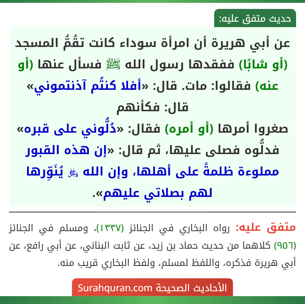 عن أبي هريرة أن امرأة سوداء كانت تقُمُّ المسجد (أو شابًا) ففقدها رسول الله ﷺ فسأل عنها (أو عنه) فقالوا: مات. قال: «أفلا كنتُم آذنتموني» قال: فكأنهم
صغروا أمرها (أو أمره) فقال: «دُلُّوني على قبره» فدلُّوه فصلى عليها، ثم قال: «إن هذه القبور مملوءة ظلمةً على أهلها، وإن الله ﷿ يُنَوِّرها لهم بصلاتي عليهم».