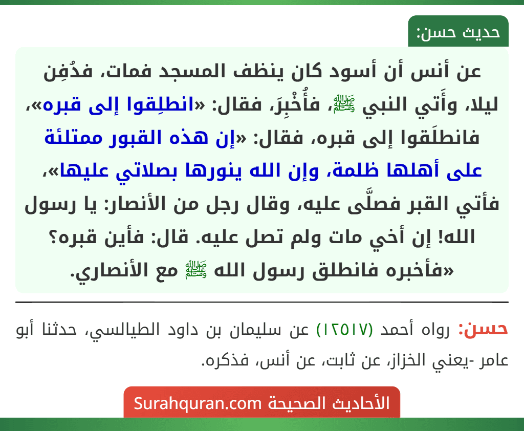 عن أنس أن أسود كان ينظف المسجد فمات، فدُفِن ليلا، وأَتي النبي ﷺ، فأُخْبِرَ، فقال: «انطلِقوا إلى قبره»، فانطلَقوا إلى قبره، فقال: «إن هذه القبور ممتلئة على أهلها ظلمة، وإن الله ينورها بصلاتي عليها»، فأتي القبر فصلَّى عليه، وقال رجل من الأنصار: يا رسول الله! إن أخي مات ولم تصل عليه. قال: فأين قبره؟ «فأخبره فانطلق رسول الله ﷺ مع الأنصاري.