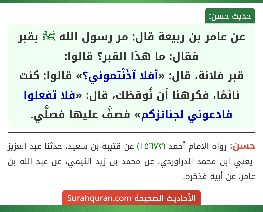 عن عامر بن ربيعة قال: مر رسول الله ﷺ بقبر فقال: ما هذا القبر؟  قالوا:
قبر فلانة، قال: «أفلا آذَنْتموني؟» قالوا: كنت نائمًا، فكرهنا أن نُوقظك، قال: «فلا تفعلوا فادعوني لجنائزكم» فصفَّ عليها فصلَّي.
