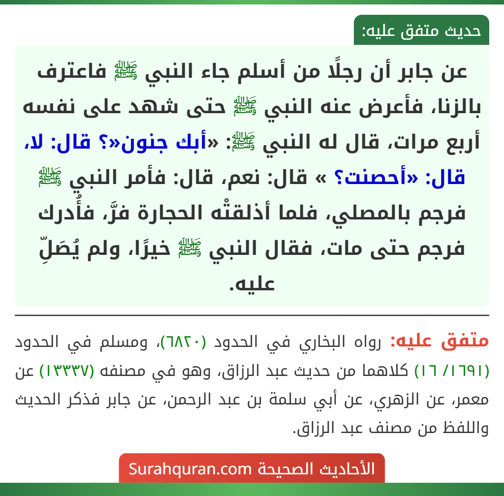 عن جابر أن رجلًا من أسلم جاء النبي ﷺ فاعترف بالزنا، فأعرض عنه النبي ﷺ حتى شهد على نفسه أربع مرات، قال له النبي ﷺ: «أبك جنون«؟ قال: لا، قال: «أحصنت؟ » قال: نعم، قال: فأمر النبي ﷺ فرجم بالمصلي، فلما أذلقتْه الحجارة فرَّ، فأُدرك فرجم حتى مات، فقال النبي ﷺ خيرًا، ولم يُصَلِّ عليه.