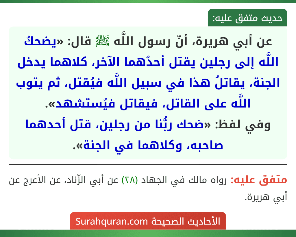 عن أبي هريرة، أنّ رسول اللَّه ﷺ قال: «يضحكُ اللَّه إلى رجلين يقتل أحدُهما الآخر، كلاهما يدخل الجنة، يقاتلُ هذا في سبيل اللَّه فيُقتل، ثم يتوب اللَّه على القاتل، فيقاتل فيُستشهد».
وفي لفظ: «ضحك ربُّنا من رجلين، قتل أحدهما صاحبه، وكلاهما في الجنة».