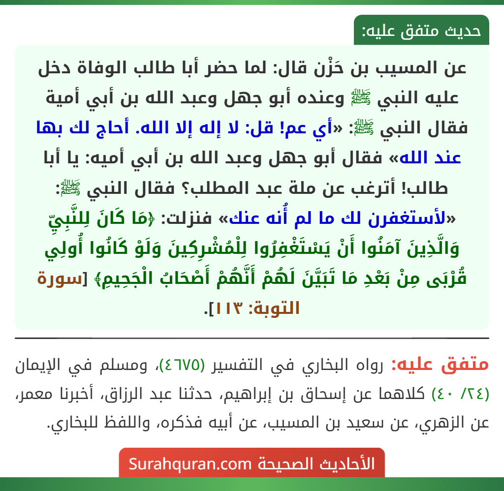 عن المسيب بن حَزْن قال: لما حضر أبا طالب الوفاة دخل عليه النبي ﷺ وعنده أبو جهل وعبد الله بن أبي أمية فقال النبي ﷺ: «أي عم! قل: لا إله إلا الله. أحاج لك بها عند الله» فقال أبو جهل وعبد الله بن أبي أميه: يا أبا طالب! أترغب عن ملة عبد المطلب؟ فقال النبي ﷺ: «لأستغفرن لك ما لم أُنه عنك» فنزلت: ﴿مَا كَانَ لِلنَّبِيِّ وَالَّذِينَ آمَنُوا أَنْ يَسْتَغْفِرُوا لِلْمُشْرِكِينَ وَلَوْ كَانُوا أُولِي قُرْبَى مِنْ بَعْدِ مَا تَبَيَّنَ لَهُمْ أَنَّهُمْ أَصْحَابُ الْجَحِيمِ﴾ [سورة التوبة: ١١٣].