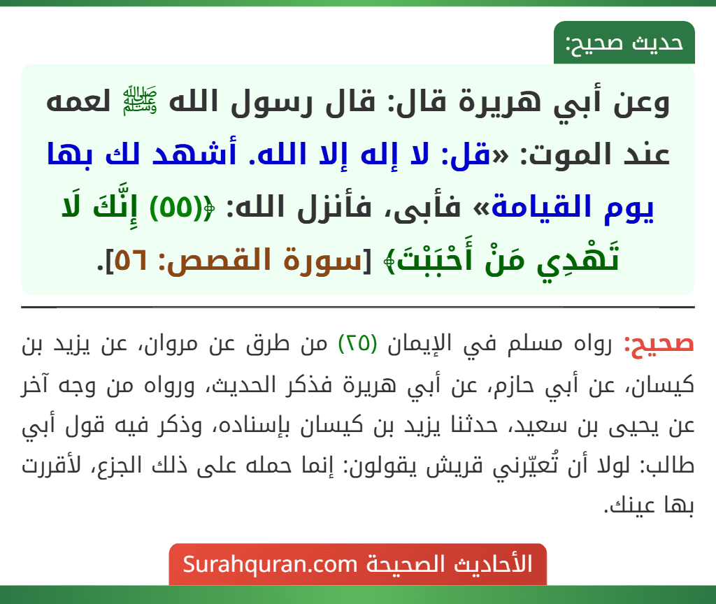 وعن أبي هريرة قال: قال رسول الله ﷺ لعمه عند الموت: «قل: لا إله إلا الله. أشهد لك بها يوم القيامة» فأبى، فأنزل الله: ﴿(٥٥) إِنَّكَ لَا تَهْدِي مَنْ أَحْبَبْتَ﴾ [سورة القصص: ٥٦].
