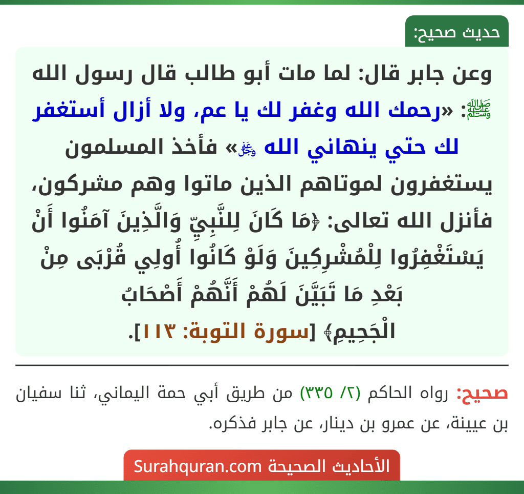 وعن جابر قال: لما مات أبو طالب قال رسول الله ﷺ: «رحمك الله وغفر لك يا عم، ولا أزال أستغفر لك حتي ينهاني الله ﷿» فأخذ المسلمون يستغفرون لموتاهم الذين ماتوا وهم مشركون، فأنزل الله تعالى: ﴿مَا كَانَ لِلنَّبِيِّ وَالَّذِينَ آمَنُوا أَنْ يَسْتَغْفِرُوا لِلْمُشْرِكِينَ وَلَوْ كَانُوا أُولِي قُرْبَى مِنْ بَعْدِ مَا تَبَيَّنَ لَهُمْ أَنَّهُمْ أَصْحَابُ
الْجَحِيمِ﴾ [سورة التوبة: ١١٣].