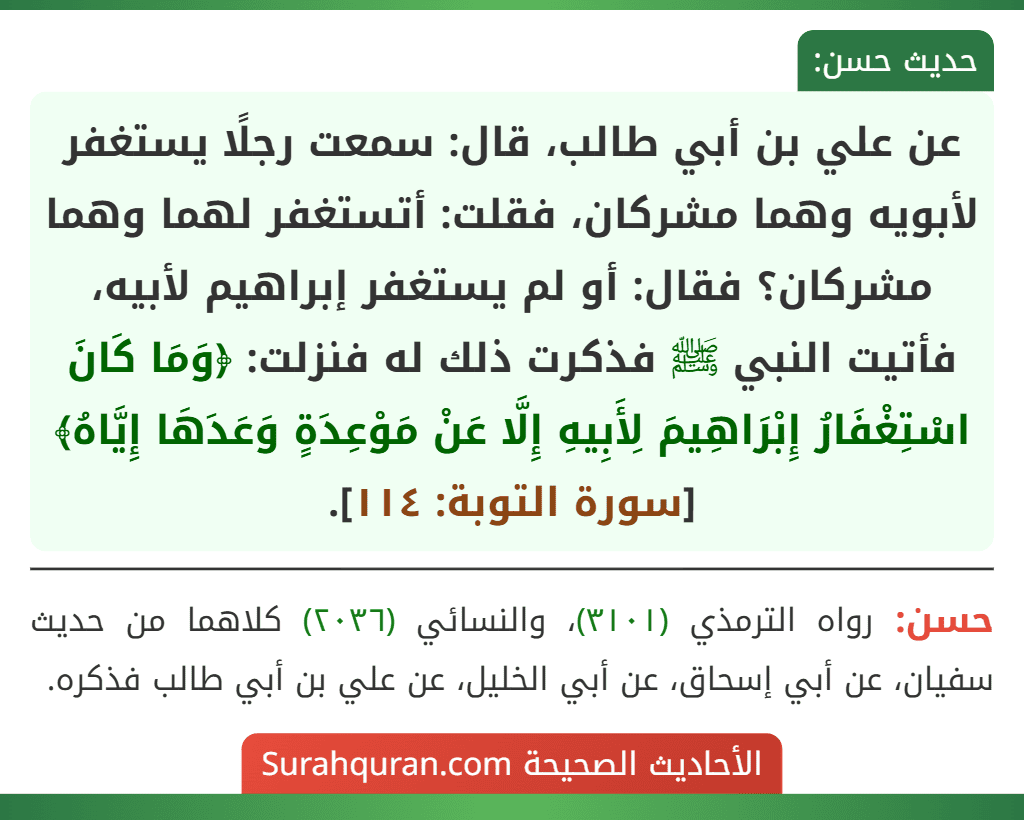 عن علي بن أبي طالب، قال: سمعت رجلًا يستغفر لأبويه وهما مشركان، فقلت: أتستغفر لهما وهما مشركان؟ فقال: أو لم يستغفر إبراهيم لأبيه، فأتيت النبي ﷺ فذكرت ذلك له فنزلت: ﴿وَمَا كَانَ اسْتِغْفَارُ إِبْرَاهِيمَ لِأَبِيهِ إِلَّا عَنْ مَوْعِدَةٍ وَعَدَهَا إِيَّاهُ﴾ [سورة التوبة: ١١٤].
