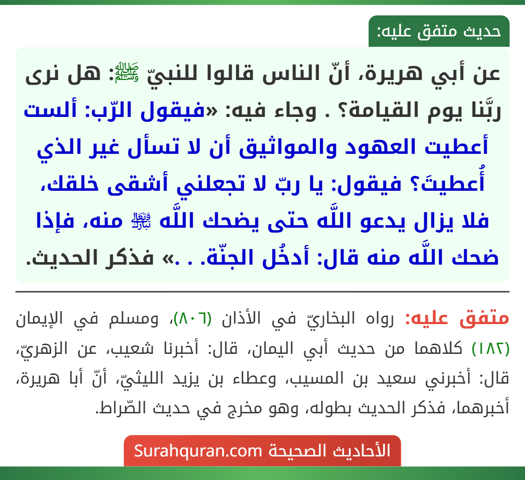 عن أبي هريرة، أنّ الناس قالوا للنبيّ ﷺ: هل نرى ربَّنا يوم القيامة؟ . وجاء فيه: «فيقول الرّب: ألست أعطيت العهود والمواثيق أن لا تسأل غير الذي أُعطيتَ؟ فيقول: يا ربّ لا تجعلني أشقى خلقك، فلا يزال يدعو اللَّه حتى يضحك اللَّه ﵎ منه، فإذا ضحك اللَّه منه قال: أدخُل الجنّة. . .» فذكر الحديث.