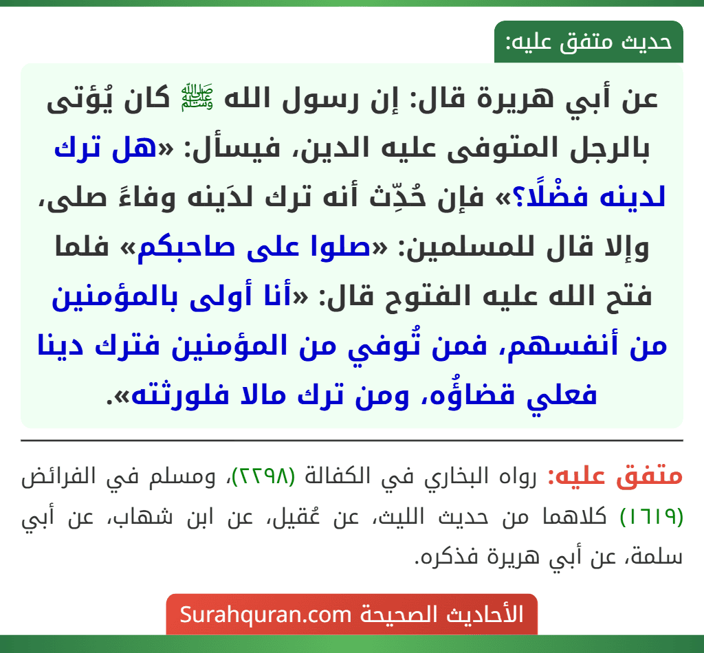 عن أبي هريرة قال: إن رسول الله ﷺ كان يُؤتى بالرجل المتوفى عليه الدين، فيسأل: «هل ترك لدينه فضْلًا؟» فإن حُدِّث أنه ترك لدَينه وفاءً صلى، وإلا قال للمسلمين: «صلوا على صاحبكم» فلما فتح الله عليه الفتوح قال: «أنا أولى بالمؤمنين من أنفسهم، فمن تُوفي من المؤمنين فترك دينا فعلي قضاؤُه، ومن ترك مالا فلورثته».