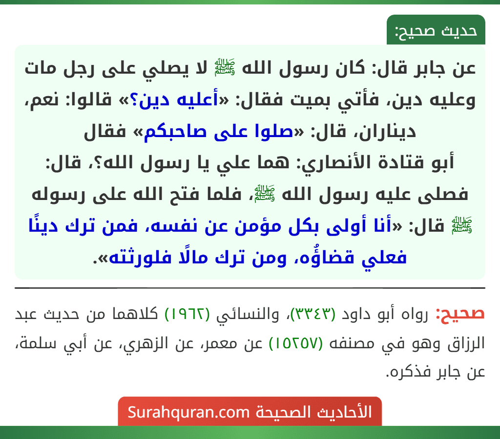 عن جابر قال: كان رسول الله ﷺ لا يصلي على رجل مات وعليه دين، فأتي بميت فقال: «أعليه دين؟» قالوا: نعم، ديناران، قال: «صلوا على صاحبكم» فقال
أبو قتادة الأنصاري: هما علي يا رسول الله؟، قال: فصلى عليه رسول الله ﷺ، فلما فتح الله على رسوله ﷺ قال: «أنا أولى بكل مؤمن عن نفسه، فمن ترك دينًا فعلي قضاؤُه، ومن ترك مالًا فلورثته». عن جابر قال: كان رسول الله ﷺ لا يصلي على رجل مات وعليه دين، فأتي بميت فقال: «أعليه دين؟» قالوا: نعم، ديناران، قال: «صلوا على صاحبكم» فقال
أبو قتادة الأنصاري: هما علي يا رسول الله؟، قال: فصلى عليه رسول الله ﷺ، فلما فتح الله على رسوله ﷺ قال: «أنا أولى بكل مؤمن عن نفسه، فمن ترك دينًا فعلي قضاؤُه، ومن ترك مالًا فلورثته».