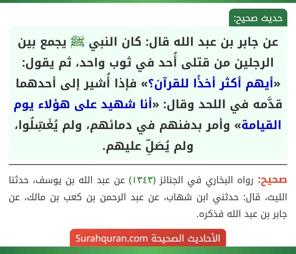 عن جابر بن عبد الله قال: كان النبي ﷺ يجمع بين الرجلين من قتلى أُحد في ثوب واحد، ثم يقول: «أيهم أكثر أخذًا للقرآن؟» فإذا أُشير إلى أحدهما قدَّمه في اللحد وقال: «أنا شهيد على هؤلاء يوم القيامة» وأمر بدفنهم في دمائهم، ولم يُغَسِّلُوا، ولم يُصَلِّ عليهم.