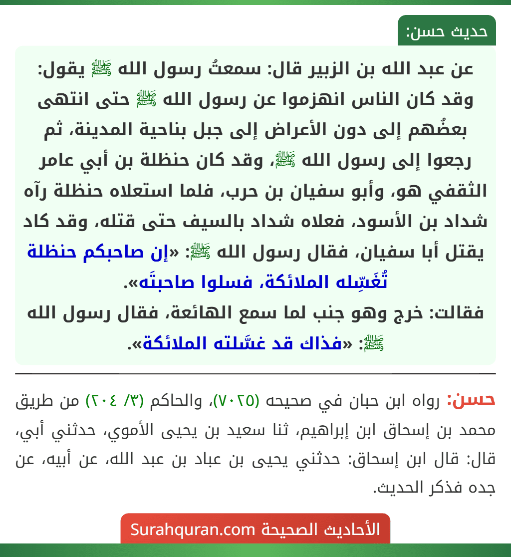 عن عبد الله بن الزبير قال: سمعتُ رسول الله ﷺ يقول: وقد كان الناس انهزموا عن رسول الله ﷺ حتى انتهى بعضُهم إلى دون الأعراض إلى جبل بناحية المدينة، ثم رجعوا إلى رسول الله ﷺ، وقد كان حنظلة بن أبي عامر الثقفي هو، وأبو سفيان بن حرب، فلما استعلاه حنظلة رآه شداد بن الأسود، فعلاه شداد بالسيف حتى قتله، وقد كاد يقتل أبا سفيان، فقال رسول الله ﷺ: «إن صاحبكم حنظلة تُغَسِّله الملائكة، فسلوا صاحبتَه».
فقالت: خرج وهو جنب لما سمع الهائعة، فقال رسول الله ﷺ: «فذاك قد غسَّلته الملائكة».