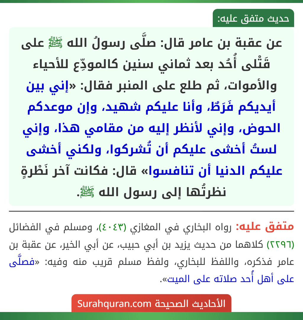 عن عقبة بن عامر قال: صلَّى رسولُ الله ﷺ على قَتْلى أُحُد بعد ثماني سنين كالمودِّع للأحياء والأموات، ثم طلع على المنبر فقال: «إني بين أيديكم فَرَطٌ، وأنا عليكم شهيد، وإن موعدكم الحوض، وإني لأنظر إليه من مقامي هذا، وإني لستُ أخشى عليكم أن تُشركوا، ولكني أخشى عليكم الدنيا أن تنافسوا» قال: فكانت آخر نَطْرةٍ نظرتُها إلى رسول الله ﷺ. عن عقبة بن عامر قال: صلَّى رسولُ الله ﷺ على قَتْلى أُحُد بعد ثماني سنين كالمودِّع للأحياء والأموات، ثم طلع على المنبر فقال: «إني بين أيديكم فَرَطٌ، وأنا عليكم شهيد، وإن موعدكم الحوض، وإني لأنظر إليه من مقامي هذا، وإني لستُ أخشى عليكم أن تُشركوا، ولكني أخشى عليكم الدنيا أن تنافسوا» قال: فكانت آخر نَطْرةٍ نظرتُها إلى رسول الله ﷺ.