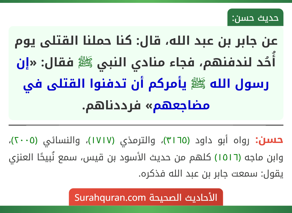 عن جابر بن عبد الله، قال: كنا حملنا القتلى يوم أُحُد لندفنهم، فجاء منادي النبي ﷺ فقال: «إن رسول الله ﷺ يأمركم أن تدفنوا القتلى في مضاجعهم» فرددناهم. عن جابر بن عبد الله، قال: كنا حملنا القتلى يوم أُحُد لندفنهم، فجاء منادي النبي ﷺ فقال: «إن رسول الله ﷺ يأمركم أن تدفنوا القتلى في مضاجعهم» فرددناهم.