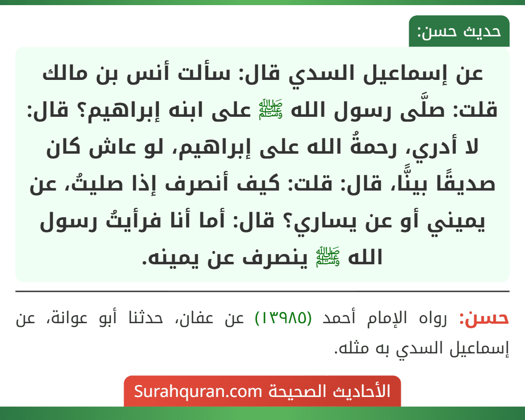 عن إسماعيل السدي قال: سألت أنس بن مالك قلت: صلَّى رسول الله ﷺ على ابنه إبراهيم؟ قال: لا أدري، رحمةُ الله على إبراهيم، لو عاش كان صديقًا بينًّا، قال: قلت: كيف أنصرف إذا صليتُ، عن يميني أو عن يساري؟ قال: أما أنا فرأيتُ رسول الله ﷺ ينصرف عن يمينه.