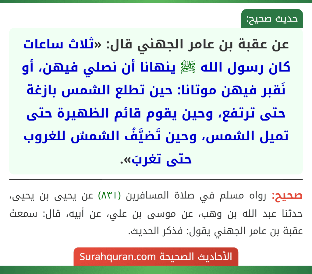 عن عقبة بن عامر الجهني قال: «ثلاث ساعات كان رسول الله ﷺ ينهانا أن نصلي فيهن، أو نَقبر فيهن موتانا: حين تطلع الشمس بازغة حتى ترتفع، وحين يقوم قائم الظهيرة حتى تميل الشمس، وحين تَضيَّفُ الشمسُ للغروب حتى تغربَ».