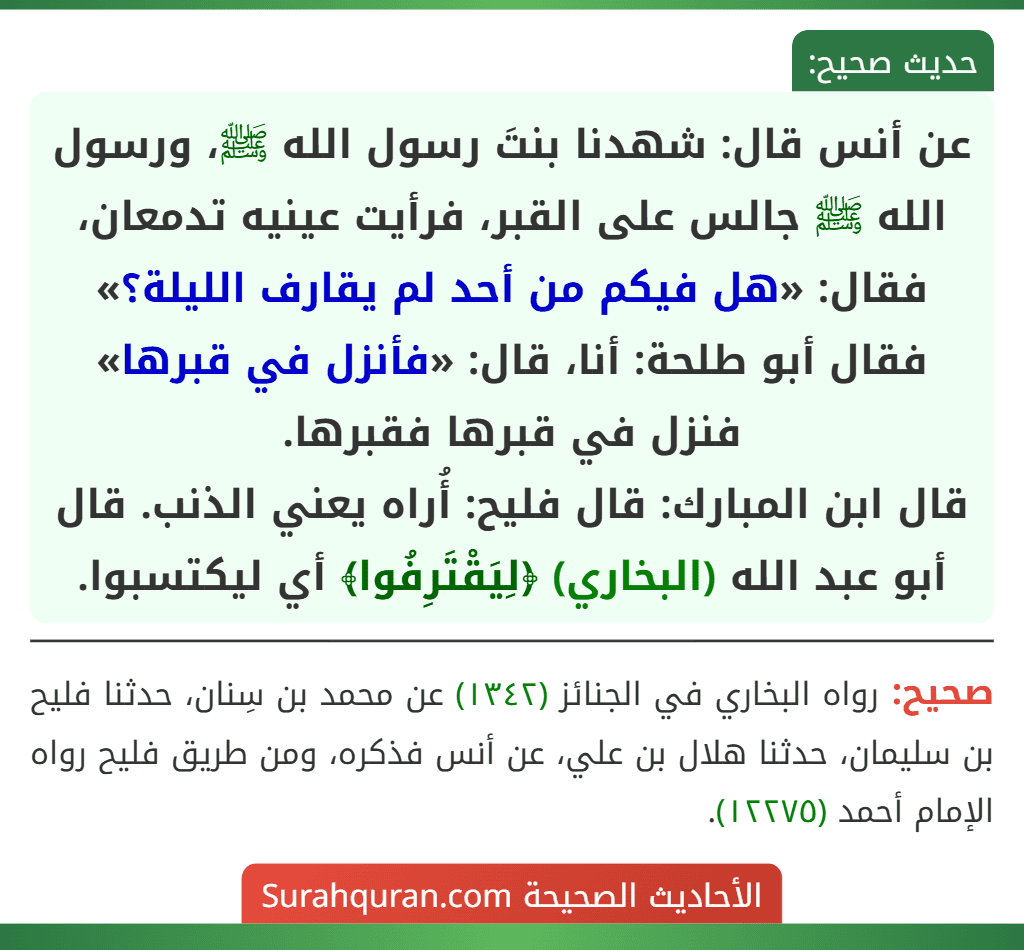 عن أنس قال: شهدنا بنتَ رسول الله ﷺ، ورسول الله ﷺ جالس على القبر، فرأيت عينيه تدمعان، فقال: «هل فيكم من أحد لم يقارف الليلة؟» فقال أبو طلحة: أنا، قال: «فأنزل في قبرها» فنزل في قبرها فقبرها.
قال ابن المبارك: قال فليح: أُراه يعني الذنب. قال أبو عبد الله (البخاري) ﴿لِيَقْتَرِفُوا﴾ أي ليكتسبوا.