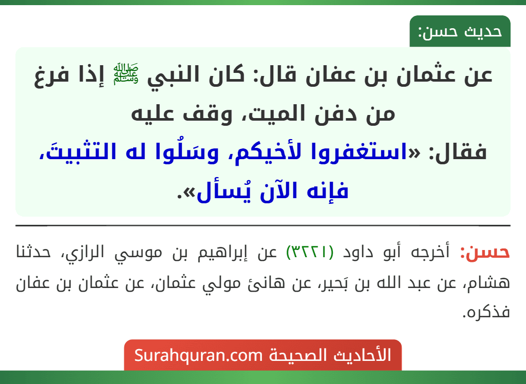 عن عثمان بن عفان قال: كان النبي ﷺ إذا فرغ من دفن الميت، وقف عليه
فقال: «استغفروا لأخيكم، وسَلُوا له التثبيتَ، فإنه الآن يُسأل». عن عثمان بن عفان قال: كان النبي ﷺ إذا فرغ من دفن الميت، وقف عليه
فقال: «استغفروا لأخيكم، وسَلُوا له التثبيتَ، فإنه الآن يُسأل».