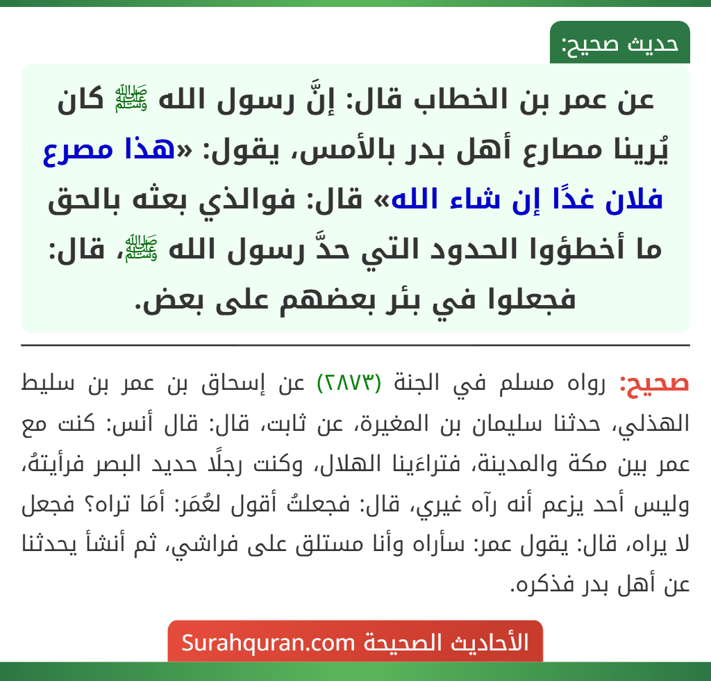 عن عمر بن الخطاب قال: إنَّ رسول الله ﷺ كان يُرينا مصارع أهل بدر بالأمس، يقول: «هذا مصرع فلان غدًا إن شاء الله» قال: فوالذي بعثه بالحق ما أخطؤوا الحدود التي حدَّ رسول الله ﷺ، قال: فجعلوا في بئر بعضهم على بعض.