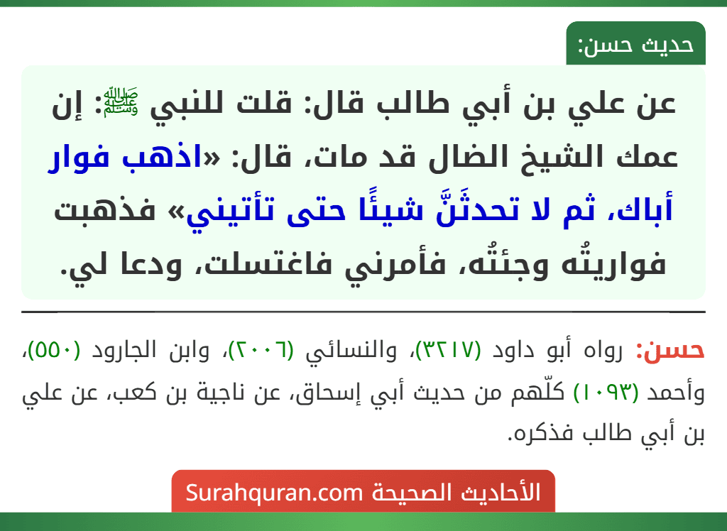 عن علي بن أبي طالب قال: قلت للنبي ﷺ: إن عمك الشيخ الضال قد مات، قال: «اذهب فوار أباك، ثم لا تحدثَنَّ شيئًا حتى تأتيني» فذهبت فواريتُه وجئتُه، فأمرني فاغتسلت، ودعا لي.