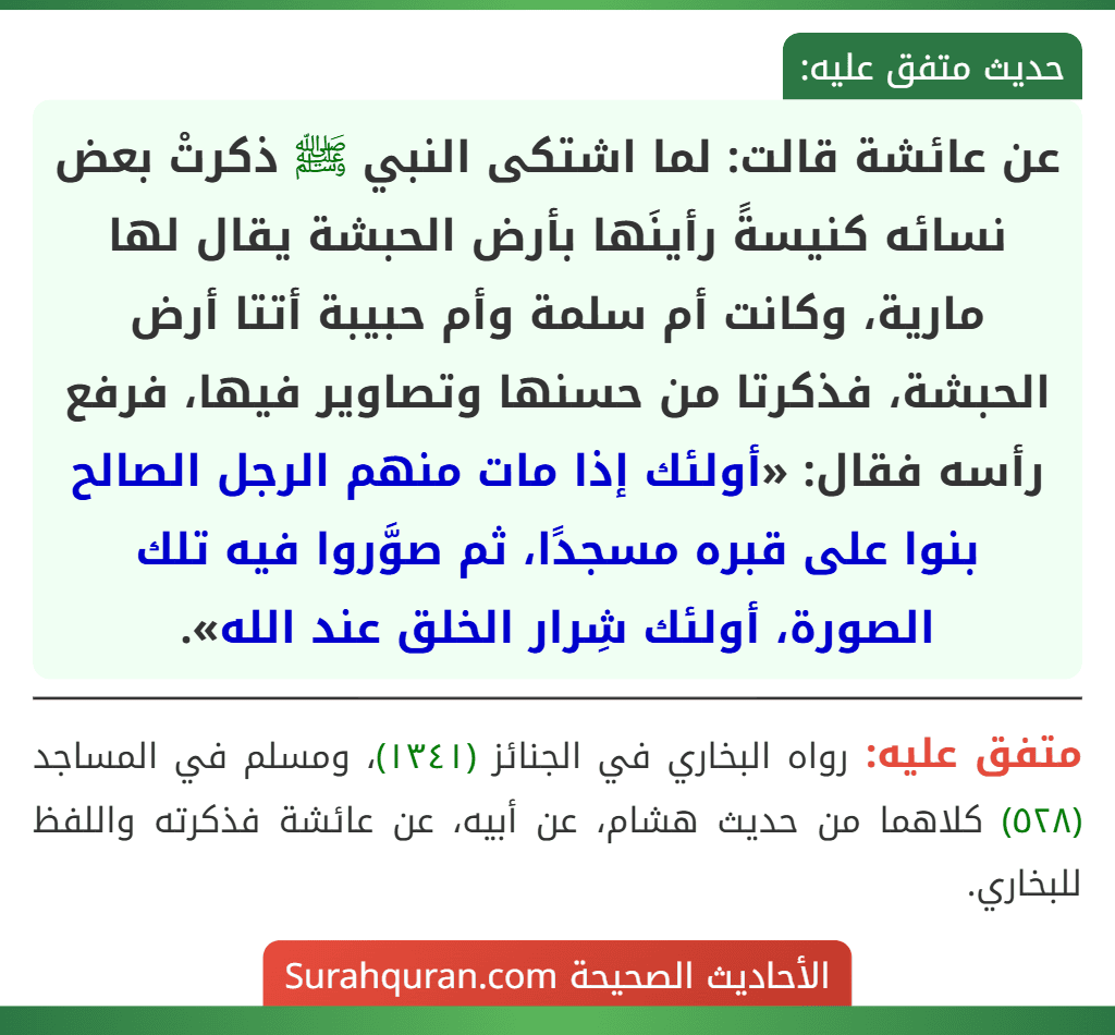 عن عائشة قالت: لما اشتكى النبي ﷺ ذكرتْ بعض نسائه كنيسةً رأينَها بأرض الحبشة يقال لها مارية، وكانت أم سلمة وأم حبيبة أتتا أرض الحبشة، فذكرتا من حسنها وتصاوير فيها، فرفع رأسه فقال: «أولئك إذا مات منهم الرجل الصالح بنوا على قبره مسجدًا، ثم صوَّروا فيه تلك الصورة، أولئك شِرار الخلق عند الله».